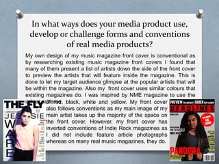 In what ways does your media product use,
develop or challenge forms and conventions
of real media products?
My own design of my music magazine front cover is conventional as
by researching existing music magazine front covers I found that
many of them present a list of artists down the side of the front cover
to preview the artists that will feature inside the magazine. This is
done to let my target audience glimpse at the popular artists that will
be within the magazine. Also my front cover uses similar colours that
existing magazines do. I was inspired by NME magazine to use the
colour schemeof red, black, white and yellow. My front cover
also follows conventions as my main image of my
main artist takes up the majority of the space on
the front cover. However, my front cover has
inverted conventions of Indie Rock magazines as
I did not include feature article photographs
whereas on many real music magazines, they do.
 