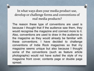 In what ways does your media product use,
develop or challenge forms and conventions of
real media products?
The reason these type of conventions are used is
because I thought that if the audience saw them, they
would recognise the magazine and connect more to it.
Also, conventions are used to draw in the audience to
the magazine as they would already be familiar with
these conventions. I have decided to challenge
conventions of Indie Rock magazines so that my
magazine seems unique but also because I thought
some of the conventions (such as feature article
photographs) would not have suited the style of my
magazine front cover, contents page or double page
spread.
 
