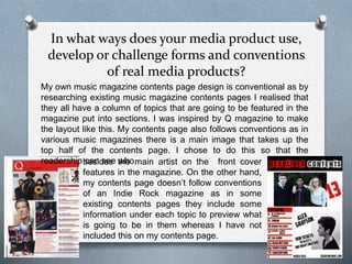 In what ways does your media product use,
develop or challenge forms and conventions
of real media products?
My own music magazine contents page design is conventional as by
researching existing music magazine contents pages I realised that
they all have a column of topics that are going to be featured in the
magazine put into sections. I was inspired by Q magazine to make
the layout like this. My contents page also follows conventions as in
various music magazines there is a main image that takes up the
top half of the contents page. I chose to do this so that the
readership can see whobesides the main artist on the front cover
features in the magazine. On the other hand,
my contents page doesn’t follow conventions
of an Indie Rock magazine as in some
existing contents pages they include some
information under each topic to preview what
is going to be in them whereas I have not
included this on my contents page.
 