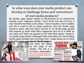 In what ways does your media product use,
develop or challenge forms and conventions
of real media products?
My double page spread design is conventional as by researching
existing music magazine articles I have found that they all have a
main headline that links to the article. I have included a main headline
and this is used to tell my target audience what the double page
spread is about. Also the colour scheme of my double page spread
was inspired by other Indie Rock magazines such as Q or NME as
red, black and white are general to the Indie Rock genre. However,
my double page spread challenges Indie conventions as most existing
double page spreads have one large main image taking up an entire
side of the page whereas my double pagespread has two images
and some text taking
up one page of the
spread. This link is a
summary presentation.
http://prezi.com/ibogsntigiq3/?utm_
campaign=share&utm_medium=co
py&rc=ex0share
 