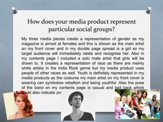 How does your media product represent
particular social groups?
My three media pieces create a representation of gender as my
magazine is aimed at females and this is shown as the main artist
on my front cover and in my double page spread is a girl so my
target audience will immediately relate and recognise her. Also in
my contents page I included a solo male artist that girls will be
drawn to. It creates a representation of race as there are mainly
white artists in the Indie Rock genre but my media product uses
people of other races as well. Youth is definitely represented in my
media products as the costume my main artist on my front cover is
wearing can symbolise rebellion and being youthful. Also the pose
of the band on my contents page is casual and laid back which
could also indicate youth.
 