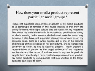 How does your media product represent
particular social groups?
I have not supported stereotypes of gender in my media products
as a stereotype of females in the music industry is that they are
overly-feminine, wear light colours and are weak; on my magazine
front cover my main female artist is represented positively as strong
as she is wearing darker colours which doesn’t make her seem very
feminine. I also have not supported stereotypes of race as on my
contents page, there is a white, blonde girl in one of the pictures
and instead of the stereotype of her being dumb, she is represented
positively as smart as she is wearing glasses. I have created a
representation of gender as the target audience of my magazine
are female and the mode of address used in my media products
targets them specifically. I have created a representation of youth in
my media products by using models that look youthful so the target
audience can relate to them.
 