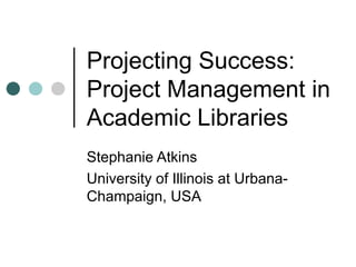 Projecting Success:  Project Management in Academic Libraries Stephanie Atkins University of Illinois at Urbana-Champaign, USA 