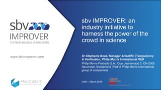 www.sbvimprover.com
sbv IMPROVER: an
industry initiative to
harness the power of the
crowd in science
Dr Stéphanie Boué, Manager Scientific Transparency
& Verification, Philip Morris International R&D
Philip Morris Products S.A., Quai Jeanrenaud 5, CH-2000
Neuchatel, Switzerland (Part of Philip Morris International
group of companies)
CSW – March 2018
 