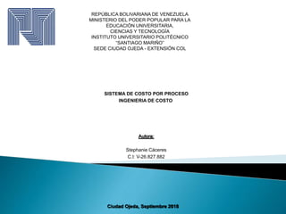 REPÚBLICA BOLIVARIANA DE VENEZUELA
MINISTERIO DEL PODER POPULAR PARA LA
EDUCACIÓN UNIVERSITARIA,
CIENCIAS Y TECNOLOGÍA
INSTITUTO UNIVERSITARIO POLITÉCNICO
“SANTIAGO MARIÑO”
SEDE CIUDAD OJEDA - EXTENSIÓN COL
SISTEMA DE COSTO POR PROCESO
INGENIERIA DE COSTO
Ciudad Ojeda, Septiembre 2018
Autora:
Stephanie Cáceres
C.I: V-26.827.882
 