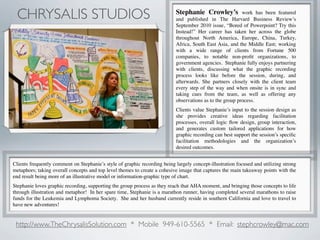 CHRYSALIS STUDIOS                                                          Stephanie Crowley’s            work has been featured
                                                                            and published in The Harvard Business Review’s
                                                                            September 2010 issue, “Bored of Powerpoint? Try this
                                                                            Instead!” Her career has taken her across the globe
                                                                            throughout North America, Europe, China, Turkey,
                                                                            Africa, South East Asia, and the Middle East; working
                                                                            with a wide range of clients from Fortune 500
                                                                            companies, to notable non-proﬁt organizations, to
                                                                            government agencies. Stephanie fully enjoys partnering
                                                                            with clients, discussing what the graphic recording
                                                                            process looks like before the session, during, and
                                                                            afterwards. She partners closely with the client team
                                                                            every step of the way and when onsite is in sync and
                                                                            taking cues from the team, as well as offering any
                                                                            observations as to the group process.
                                                                            Clients value Stephanie’s input to the session design as
                                                                            she provides creative ideas regarding facilitation
                                                                            processes, overall logic ﬂow design, group interaction,
                                                                            and generates custom tailored applications for how
                                                                            graphic recording can best support the session’s speciﬁc
                                                                            facilitation methodologies and the organization’s
                                                                            desired outcomes.


Clients frequently comment on Stephanie’s style of graphic recording being largely concept-illustration focused and utilizing strong
metaphors; taking overall concepts and top level themes to create a cohesive image that captures the main takeaway points with the
end result being more of an illustrative model or information-graphic type of chart.
Stephanie loves graphic recording, supporting the group process as they reach that AHA moment, and bringing those concepts to life
through illustration and metaphor! In her spare time, Stephanie is a marathon runner, having completed several marathons to raise
funds for the Leukemia and Lymphoma Society. She and her husband currently reside in southern California and love to travel to
have new adventures!


 http://www.TheChrysalisSolution.com * Mobile 949-610-5565 * Email: stephcrowley@mac.com
 