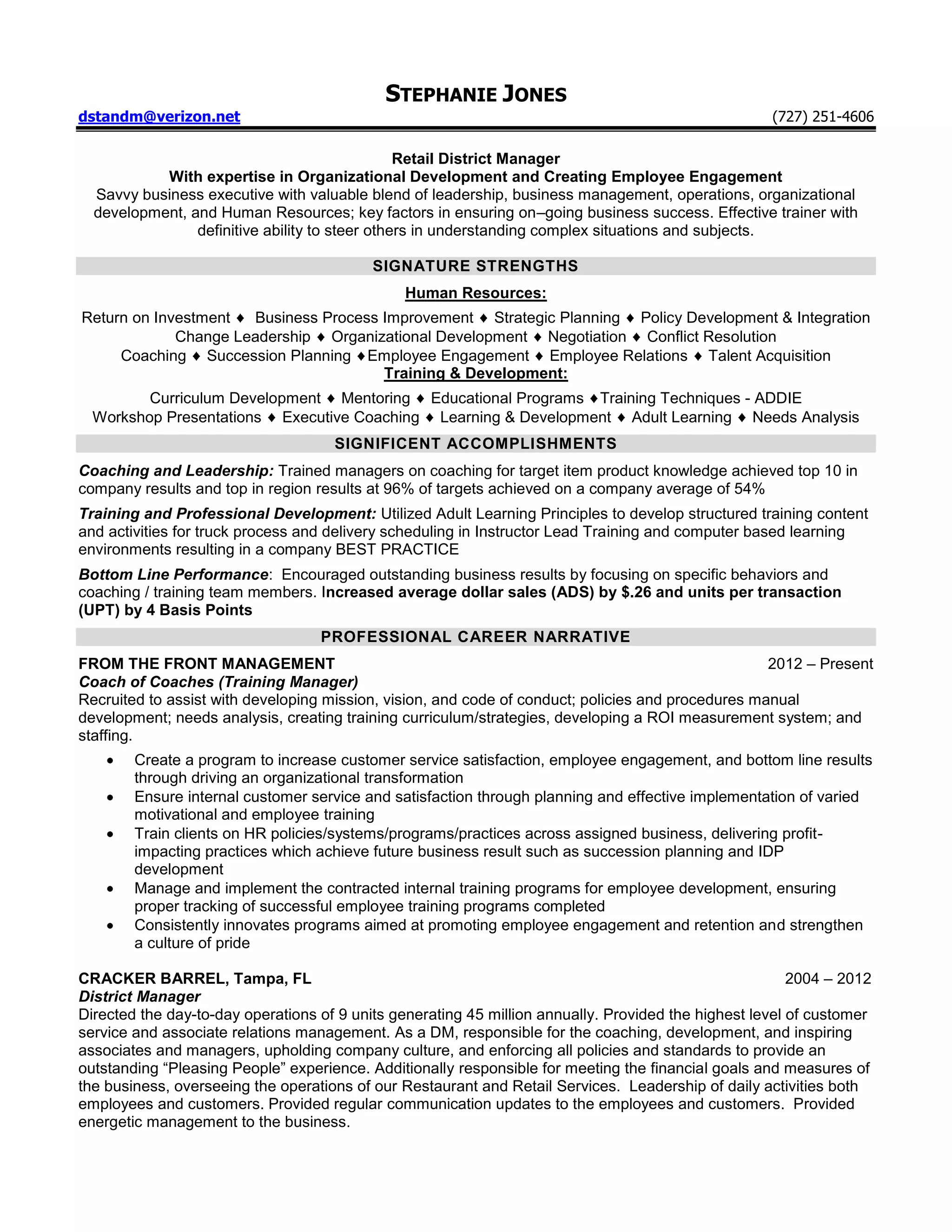 STEPHANIE JONES
dstandm@verizon.net                                                                                  (727) 251-4606

                                                Retail District Manager
           With expertise in Organizational Development and Creating Employee Engagement
  Savvy business executive with valuable blend of leadership, business management, operations, organizational
  development, and Human Resources; key factors in ensuring on–going business success. Effective trainer with
                definitive ability to steer others in understanding complex situations and subjects.

                                           SIGNATURE STRENGTHS
                                               Human Resources:
Return on Investment  Business Process Improvement Strategic Planning Policy Development & Integration
             Change Leadership Organizational Development Negotiation Conflict Resolution
     Coaching Succession Planning Employee Engagement Employee Relations Talent Acquisition
                                       Training & Development:
         Curriculum Development Mentoring Educational Programs Training Techniques - ADDIE
  Workshop Presentations Executive Coaching Learning & Development Adult Learning Needs Analysis
                                     SIGNIFICENT ACCOMPLISHMENTS
Coaching and Leadership: Trained managers on coaching for target item product knowledge achieved top 10 in
company results and top in region results at 96% of targets achieved on a company average of 54%
Training and Professional Development: Utilized Adult Learning Principles to develop structured training content
and activities for truck process and delivery scheduling in Instructor Lead Training and computer based learning
environments resulting in a company BEST PRACTICE
Bottom Line Performance: Encouraged outstanding business results by focusing on specific behaviors and
coaching / training team members. Increased average dollar sales (ADS) by $.26 and units per transaction
(UPT) by 4 Basis Points
                                   PROFESSIONAL CAREER NARRATIVE
FROM THE FRONT MANAGEMENT                                                                           2012 – Present
Coach of Coaches (Training Manager)
Recruited to assist with developing mission, vision, and code of conduct; policies and procedures manual
development; needs analysis, creating training curriculum/strategies, developing a ROI measurement system; and
staffing.
        Create a program to increase customer service satisfaction, employee engagement, and bottom line results
        through driving an organizational transformation
        Ensure internal customer service and satisfaction through planning and effective implementation of varied
        motivational and employee training
        Train clients on HR policies/systems/programs/practices across assigned business, delivering profit-
        impacting practices which achieve future business result such as succession planning and IDP
        development
        Manage and implement the contracted internal training programs for employee development, ensuring
        proper tracking of successful employee training programs completed
        Consistently innovates programs aimed at promoting employee engagement and retention and strengthen
        a culture of pride

CRACKER BARREL, Tampa, FL                                                                                2004 – 2012
District Manager
Directed the day-to-day operations of 9 units generating 45 million annually. Provided the highest level of customer
service and associate relations management. As a DM, responsible for the coaching, development, and inspiring
associates and managers, upholding company culture, and enforcing all policies and standards to provide an
outstanding “Pleasing People” experience. Additionally responsible for meeting the financial goals and measures of
the business, overseeing the operations of our Restaurant and Retail Services. Leadership of daily activities both
employees and customers. Provided regular communication updates to the employees and customers. Provided
energetic management to the business.
 