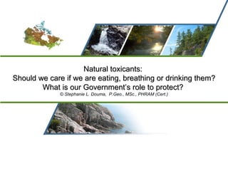 Natural toxicants:  Should we care if we are eating, breathing or drinking them? What is our Government’s role to protect?   ©  Stephanie L. Douma,  P.Geo., MSc., PHRAM (Cert.) 