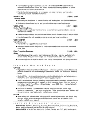 • Translated designer produced mock-ups into fully rendered XHTML/CSS interfaces.
      Designed and developed banner ads, splash pages and contests/giveaways for online
      advertising and promotional campaigns.
    • Provided spot changes needed for newspaper web sites, interfaces and interactive
      information products in an efficient manner.
WEBMASTER                                                                    2/2004 – 8/2004
Tower of Jewels
   • Lead designer responsible for interface design and development of e-commerce website.
    • Designed and developed banner ads, promotional campaigns and photo shots.
WEBMASTER                                                                 10/2001 – 1/2003
Casino Publishing Group
   • Responsible for day-to-day maintenance of several online magazine websites and one
     leisure travel website.
    • Created project timelines and editorial calendars to ensure timely updates of online content.
    • Provided support for web-based promotions, contest and email newsletters.
WEB DESIGNER                                                                    12/2001 – 1/2002
TravelWorm.com
   • Provided design support for travelworm.com.
    • Designed and developed templates for several affiliate websites and created content for
      those sites.
Flash Production Developer                                                      9/2000 – 8/2001
Quisic
    • Worked closely with production team to design and develop e-learning applications for
      several clients. Produced audio scripts and developed schedule for audio sessions.
    • Provided support in all aspects of production, design, development, and quality assurance.


F R E E L A N C E          W R I T I N G &      D E S I G N
WRITING
  • Digital Channel Leader on LifetimeMoms.com – write weekly articles, recruit affiliates and
    promote the website and other campaigns via facebook, twitter and other social marketing
    outlets.
    • Content Writer – wrote weekly posts on several other blogs including sparkplugging.com,
      momsofhue.com, and lamomsblog.com, technology.yourway.net
    • Editor – Write articles, manage marketing campaigns and host giveaways, conduct product
      reviews and promote website via a variety of social marketing outlets. Blog was named in
      the Nielson Top 50 Power Moms in Digital Media – under CEO Mom – moms who juggle
      work and mommyhood.
    • In addition to blogging I have experience writing audio/visual scripts, online copy,
      brochures, newsletters, TV and radio commercials, PSA’s, screenplays, press releases and
      other promotional materials (samples available upon request)
DESIGN
   • Work closely with clients to meet their goals from search-engine friendly web design, blog
     template design, ecommerce design/development to banner and ad creation. (URL
     samples available upon request)

C O M P U T E R        &     T E C H N O L O G Y        S K I L L S

    SOFTWARE: MS Office, Photoshop, Illustrator, Fireworks, Flash, Dreamweaver, Final Draft,
    Movie Magic Screenwriter and Acrobat (all latest versions).
    LANGUAGES: HTML/XHTML, JavaScript, DHTML. Familiar with PHP, AJAX, ActionScript
 