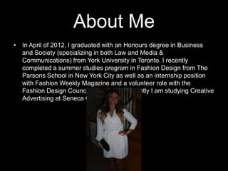 About Me
• In April of 2012, I graduated with an Honours degree in Business
and Society (specializing in both Law and Media &
Communications) from York University in Toronto. I recently
completed a summer studies program in Fashion Design from The
Parsons School in New York City as well as an internship position
with Fashion Weekly Magazine and a volunteer role with the
Fashion Design Council of Canada. Currently I am studying Creative
Advertising at Seneca Collage.

 