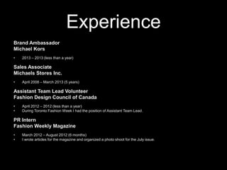 Experience
Brand Ambassador
Michael Kors
•

2013 – 2013 (less than a year)

Sales Associate
Michaels Stores Inc.
•

April 2008 – March 2013 (5 years)

Assistant Team Lead Volunteer
Fashion Design Council of Canada
•
•

April 2012 – 2012 (less than a year)
During Toronto Fashion Week I had the position of Assistant Team Lead.

PR Intern
Fashion Weekly Magazine
•
•

March 2012 – August 2012 (6 months)
I wrote articles for the magazine and organized a photo shoot for the July issue.

 