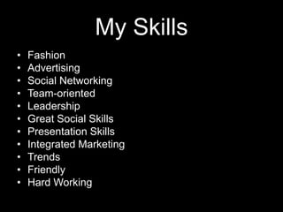 My Skills
•
•
•
•
•
•
•
•
•
•
•

Fashion
Advertising
Social Networking
Team-oriented
Leadership
Great Social Skills
Presentation Skills
Integrated Marketing
Trends
Friendly
Hard Working

 