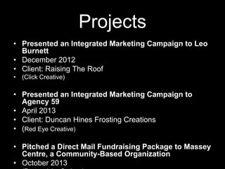 Projects
• Presented an Integrated Marketing Campaign to Leo
Burnett
• December 2012
• Client: Raising The Roof
• (Click Creative)

• Presented an Integrated Marketing Campaign to
Agency 59
• April 2013
• Client: Duncan Hines Frosting Creations
• (Red Eye Creative)
• Pitched a Direct Mail Fundraising Package to Massey
Centre, a Community-Based Organization
• October 2013

 