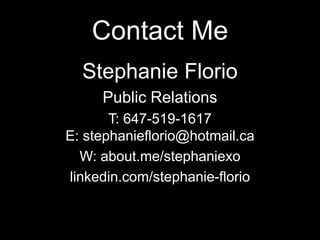 Contact Me
Stephanie Florio
Public Relations
T: 647-519-1617
E: stephanieflorio@hotmail.ca
W: about.me/stephaniexo
linkedin.com/stephanie-florio

 