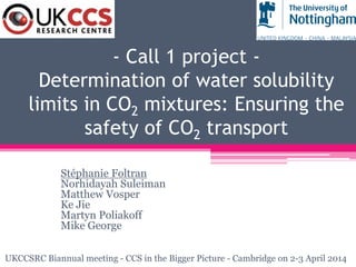 - Call 1 project -
Determination of water solubility
limits in CO2 mixtures: Ensuring the
safety of CO2 transport
Stéphanie Foltran
Norhidayah Suleiman
Matthew Vosper
Ke Jie
Martyn Poliakoff
Mike George
UKCCSRC Biannual meeting - CCS in the Bigger Picture - Cambridge on 2-3 April 2014
 