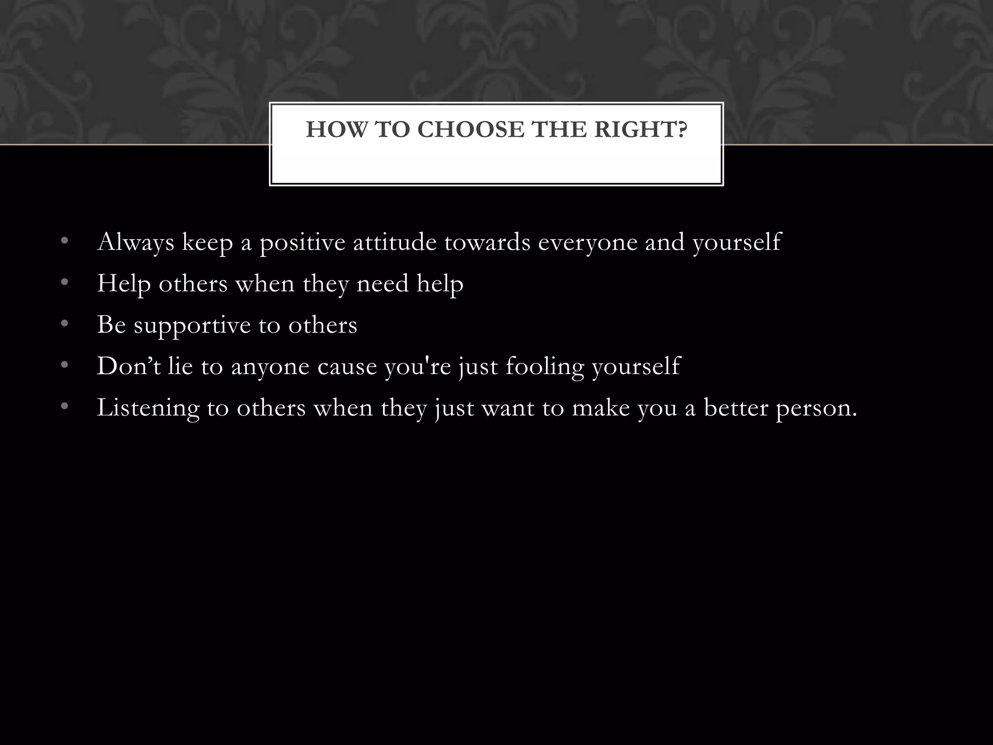 HOW TO CHOOSE THE RIGHT?

•
•
•
•
•

Always keep a positive attitude towards everyone and yourself
Help others when they need help
Be supportive to others
Don’t lie to anyone cause you're just fooling yourself
Listening to others when they just want to make you a better person.

 