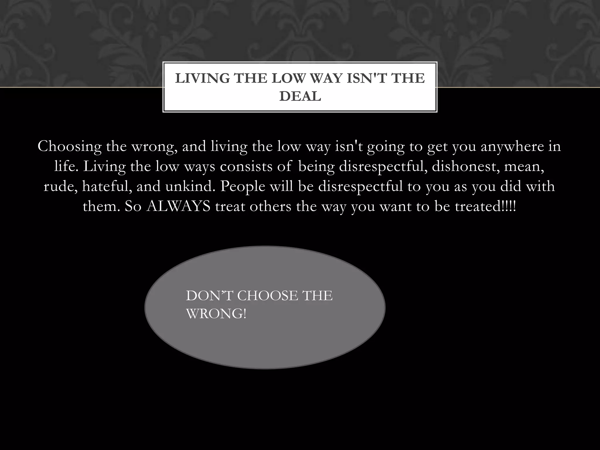 LIVING THE LOW WAY ISN'T THE
DEAL

Choosing the wrong, and living the low way isn't going to get you anywhere in
life. Living the low ways consists of being disrespectful, dishonest, mean,
rude, hateful, and unkind. People will be disrespectful to you as you did with
them. So ALWAYS treat others the way you want to be treated!!!!

DON’T CHOOSE THE
WRONG!

 