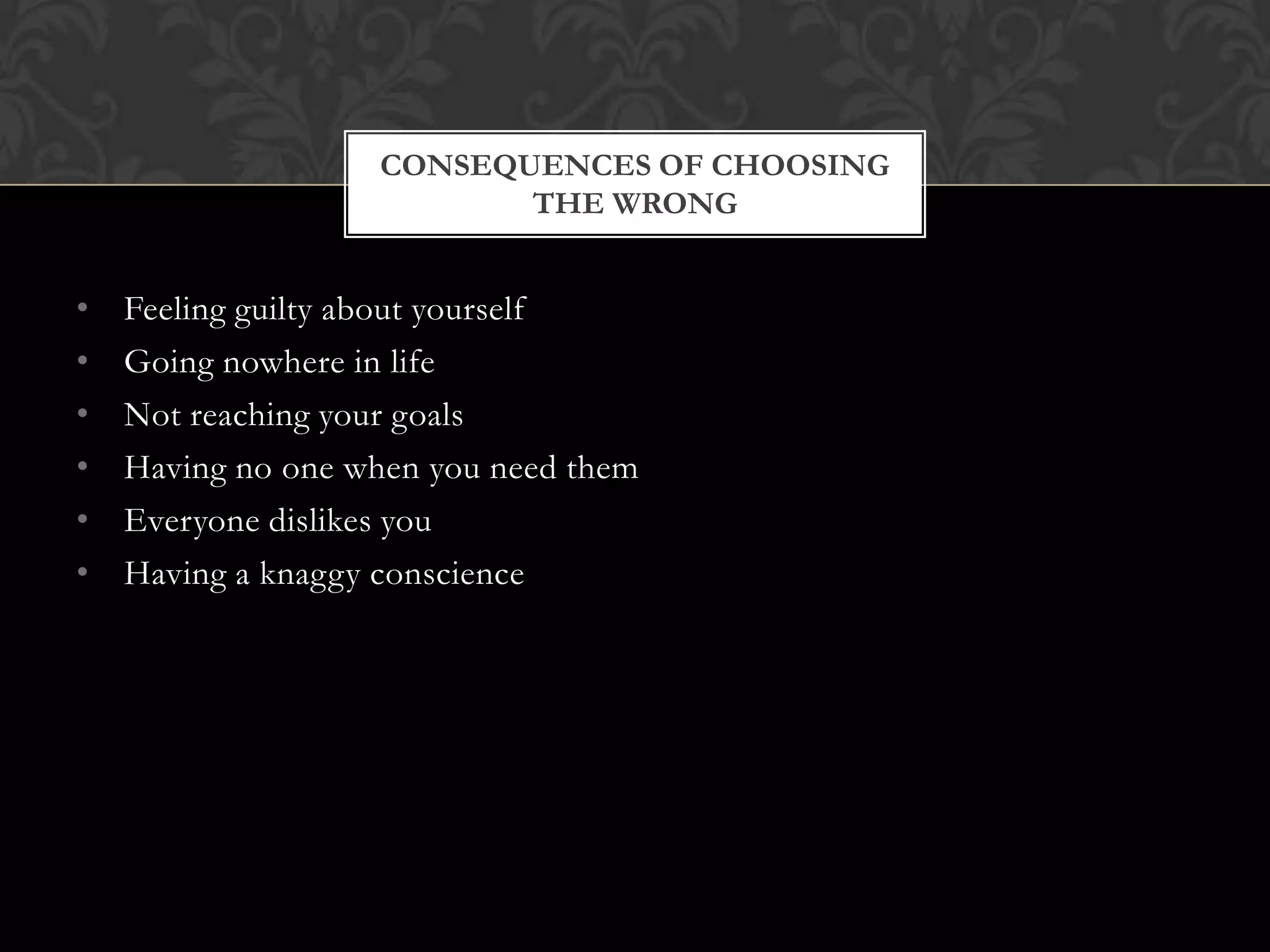 CONSEQUENCES OF CHOOSING
THE WRONG

•
•
•
•
•
•

Feeling guilty about yourself
Going nowhere in life
Not reaching your goals
Having no one when you need them
Everyone dislikes you
Having a knaggy conscience

 