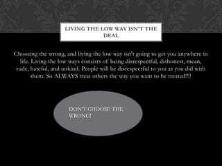 LIVING THE LOW WAY ISN'T THE
DEAL

Choosing the wrong, and living the low way isn't going to get you anywhere in
life. Living the low ways consists of being disrespectful, dishonest, mean,
rude, hateful, and unkind. People will be disrespectful to you as you did with
them. So ALWAYS treat others the way you want to be treated!!!!

DON’T CHOOSE THE
WRONG!

 