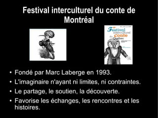 Festival interculturel du conte de Montréal Fondé par Marc Laberge en 1993. L'imaginaire n'ayant ni limites, ni contraintes. Le partage, le soutien, la découverte. Favorise les échanges, les rencontres et les histoires. 