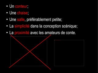 Un  conteur ; Une  chaise ; Une  salle , préférablement petite; La  simplicité  dans la conception scénique; La  proximité  avec les amateurs de conte. 