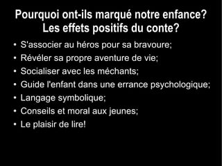 Pourquoi ont-ils marqué notre enfance? Les effets positifs du conte? S'associer au héros pour sa bravoure; Révéler sa propre aventure de vie; Socialiser avec les méchants; Guide l'enfant dans une errance psychologique; Langage symbolique; Conseils et moral aux jeunes; Le plaisir de lire! 