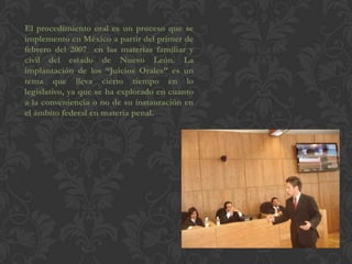 El procedimiento oral es un proceso que se
implemento en México a partir del primer de
febrero del 2007 en las materias familiar y
civil del estado de Nuevo León. La
implantación de los “Juicios Orales” es un
tema que lleva cierto tiempo en lo
legislativo, ya que se ha explorado en cuanto
a la conveniencia o no de su instauración en
el ámbito federal en materia penal.
 