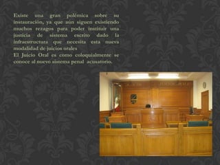 Existe una gran polémica sobre su
instauración, ya que aún siguen existiendo
muchos rezagos para poder instituir una
justicia de sistema escrito dado la
infraestructura que necesita esta nueva
modalidad de juicios orales
El Juicio Oral es como coloquialmente se
conoce al nuevo sistema penal acusatorio.
 