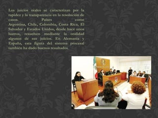 Los juicios orales se caracterizan por la
rapidez y la transparencia en la resolución de
casos. Países como
Argentina, Chile, Colombia, Costa Rica, El
Salvador y Estados Unidos, desde hace unos
lustros, resuelven mediante la oralidad
algunos de sus juicios. En Alemania y
España, esta figura del sistema procesal
también ha dado buenos resultados.
 