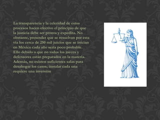 La transparencia y la celeridad de estos
procesos hacen efectivo el principio de que
la justicia debe ser pronta y expedita. No
obstante, pretender que se resuelvan por esta
vía los cerca de 250 mil juicios que se inician
en México cada año sería poco probable.
Ello debido a que no todos los jueces y
defensores están preparados en la materia.
Además, no existen suficientes salas para
desahogar los casos; instalar cada una
requiere una inversión
 