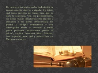 En tanto, en los juicios orales la dinámica es
completamente abierta y rápida. Un juicio
oral toma cuestión de meses para que se
dicte la sentencia. "En ese procedimiento,
los jueces revisan directamente las pruebas y
escuchan a las partes involucradas; los
peritos y testigos comparecen y son
interrogados frente al acusado, y nadie
puede presentar declaraciones previas al
juicio", explica Francisco Sáenz Moreno,
juez segundo penal oral y primer juez en
México en resolver.
 