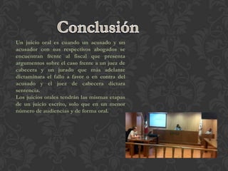 Un juicio oral es cuando un acusado y un
acusador con sus respectivos abogados se
encuentran frente al fiscal que presenta
argumentos sobre el caso frente a un juez de
cabecera y un jurado que más adelante
dictaminara el fallo a favor o en contra del
acusado y el juez de cabecera dictara
sentencia.
Los juicios orales tendrán las mismas etapas
de un juicio escrito, solo que en un menor
número de audiencias y de forma oral.
 