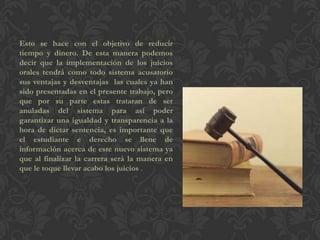 Esto se hace con el objetivo de reducir
tiempo y dinero. De esta manera podemos
decir que la implementación de los juicios
orales tendrá como todo sistema acusatorio
sus ventajas y desventajas las cuales ya han
sido presentadas en el presente trabajo, pero
que por su parte estas trataran de ser
anuladas del sistema para así poder
garantizar una igualdad y transparencia a la
hora de dictar sentencia, es importante que
el estudiante e derecho se llene de
información acerca de este nuevo sistema ya
que al finalizar la carrera será la manera en
que le toque llevar acabo los juicios .
 