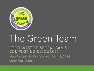 The Green Team
FOOD WASTE DISPOSAL BAN &
COMPOSTING RESOURCES
MassRecycle R3 Conference: April 8, 2014
Stephanie Frank
 
