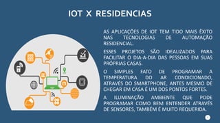 IOT X RESIDENCIAS
AS APLICAÇÕES DE IOT TEM TIDO MAIS ÊXITO
NAS TECNOLOGIAS DE AUTOMAÇÃO
RESIDENCIAL.
ESSES PROJETOS SÃO IDEALIZADOS PARA
FACILITAR O DIA-A-DIA DAS PESSOAS EM SUAS
PRÓPRIAS CASAS.
O SIMPLES FATO DE PROGRAMAR A
TEMPERATURA DO AR CONDICIONADO,
ATRAVÉS DO SMARTPHONE, ANTES MESMO DE
CHEGAR EM CASA É UM DOS PONTOS FORTES.
A ILUMINAÇÃO AMBIENTE QUE PODE
PROGRAMAR COMO BEM ENTENDER ATRAVÉS
DE SENSORES, TAMBÉM É MUITO REQUERIDA.
4
 