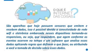 5
São aparelhos que hoje possuem sensores que emitem e
recebem dados, isso é possível devido a conectividade de rede
wifi e eletrônica embarcada nesses dispositivos tornando-os
responsivos, ou seja, que respondem, que agem conforme os
eventos ocorrem no tempo e um software que analisa esses
dados aplicando regras que definem o que fazer, ou atribuindo
a você a tomada de decisão sobre esses dados.
 
