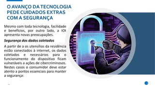 O AVANÇO DATECNOLOGIA
PEDE CUIDADOS EXTRAS
COM A SEGURANÇA
Mesmo com toda tecnologia, facilidade
e benefícios, por outro lado, a IOt
apresenta novas preocupações.
Segurança dos dados coletados
A partir de a os utensílios da residência
estão conectados à internet, os dados
coletados e necessários para o
funcionamento do dispositivo ficam
vulneráveis a ações de cibercriminosos.
Nestes casos o consumidor deve estar
atento a pontos essenciais para manter
a segurança:
6
 
