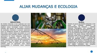ALIAR MUDANÇAS E ECOLOGIA
No âmbito industrial, a iot é aplicada com mais
frequência na área de produção. As máquinas que
dispõem dessa tecnologia trazem inúmeras
soluções. São capazes de automatizar processos
de produção, monitorar e prevenir potenciais
erros ou problemas durante os procedimentos.
Além disso, coletam dados que podem vir a ser
importantes para entender melhor o processo e
aprimorá-lo no futuro. Máquinas ainda mais
avançadas, integradas com sistemas de
inteligência artificial, tomam decisões autônomas.
Dessa maneira, são capazes de maximizar a
produção e utilizar os dados que elas mesmas
coletam para se aprimorar. Essa última
funcionalidade é conhecida como machine
learning.
7
Saindo um pouco do âmbito industrial, a iiot
pode ser utilizada também na
automatização de lavouras . Existem
sistemas interligados com estações de
previsão do tempo que permitem o usuário
saber de antemão se a estação será atípica
ou se nos próximos dias irá ou não chover o
bastante. De posse dessas informações o
agricultor pode tomar as decisões que irão
maximizar a sua produção. A automação
pode ser aplicada ainda a sistemas de
irrigação. Dessa forma, é permitido que eles
funcionem em horários e frequências pré-
programadas, ou ainda funcionem com base
nos dados coletados das estações
meteorológicas previamente citadas.
INDUSTRIAL RURAL
 