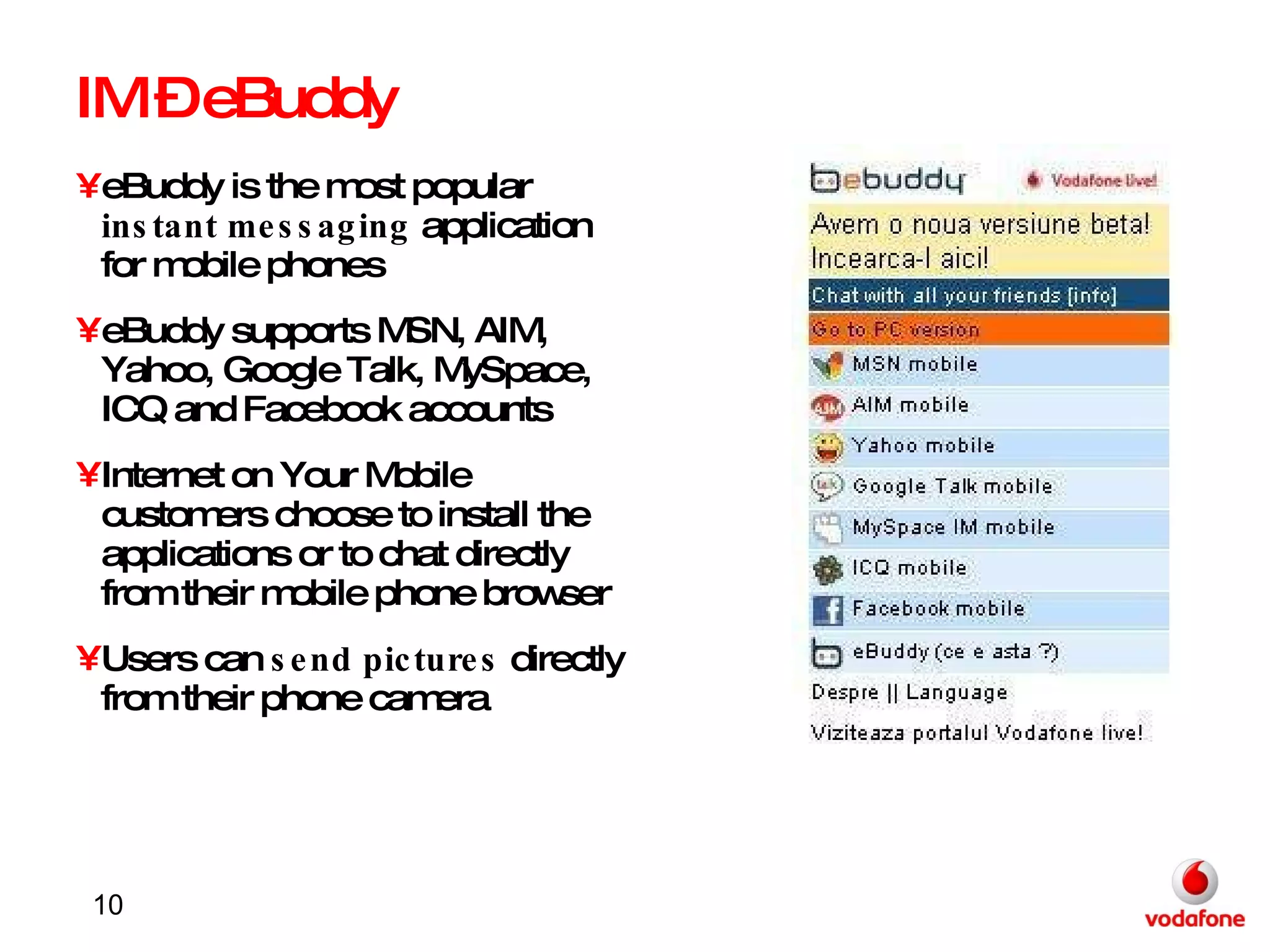 IM – eBuddy eBuddy is the most popular  instant messaging  application for mobile phones eBuddy supports MSN, AIM, Yahoo, Google Talk, MySpace, ICQ and Facebook accounts Internet on Your Mobile customers choose to install the applications or to chat directly from their mobile phone browser Users can  send pictures  directly from their phone camera 
