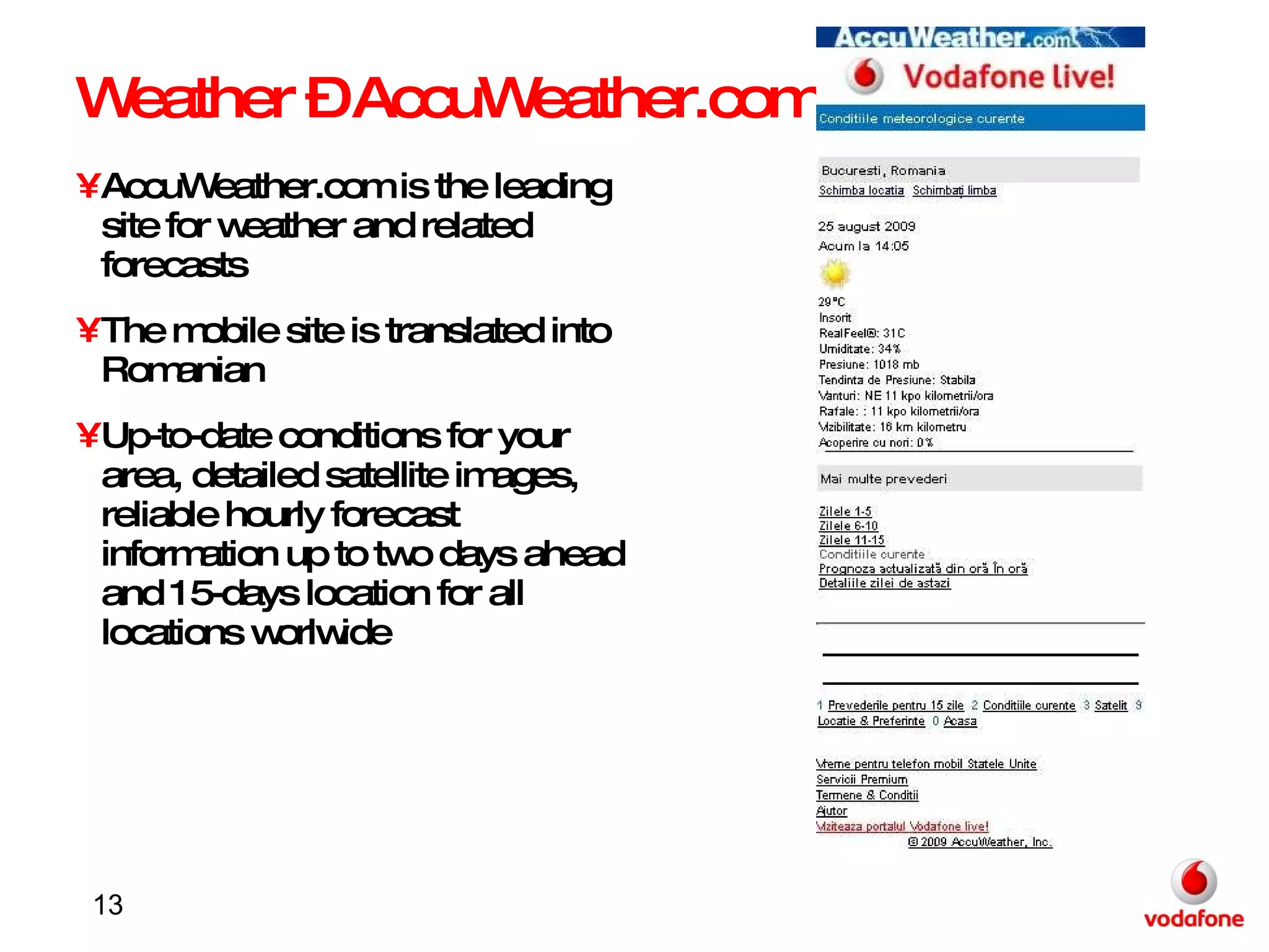 Weather – AccuWeather.com AccuWeather.com is the leading site for weather and related forecasts The mobile site is translated into Romanian Up-to-date conditions for your area, detailed satellite images, reliable hourly forecast information up to two days ahead and 15-days location for all locations worlwide 