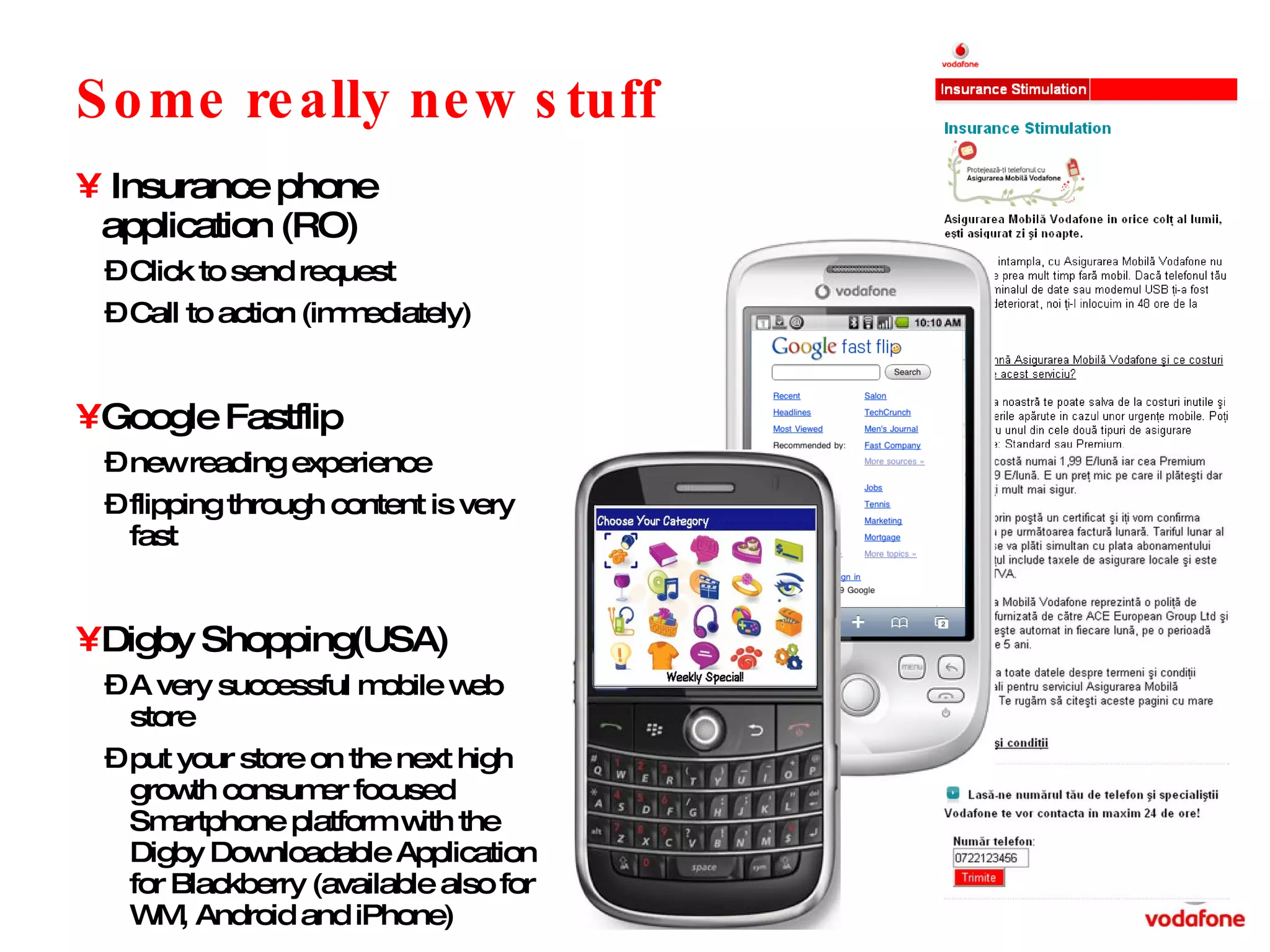 Some really new stuff Insurance phone application (RO) Click to send request Call to action (immediately) Google Fastflip new reading experience flipping through content is very fast Digby Shopping(USA) A very successful mobile web store put your store on the next high growth consumer focused Smartphone platform with the Digby Downloadable Application for Blackberry (available also for WM, Android and iPhone) 