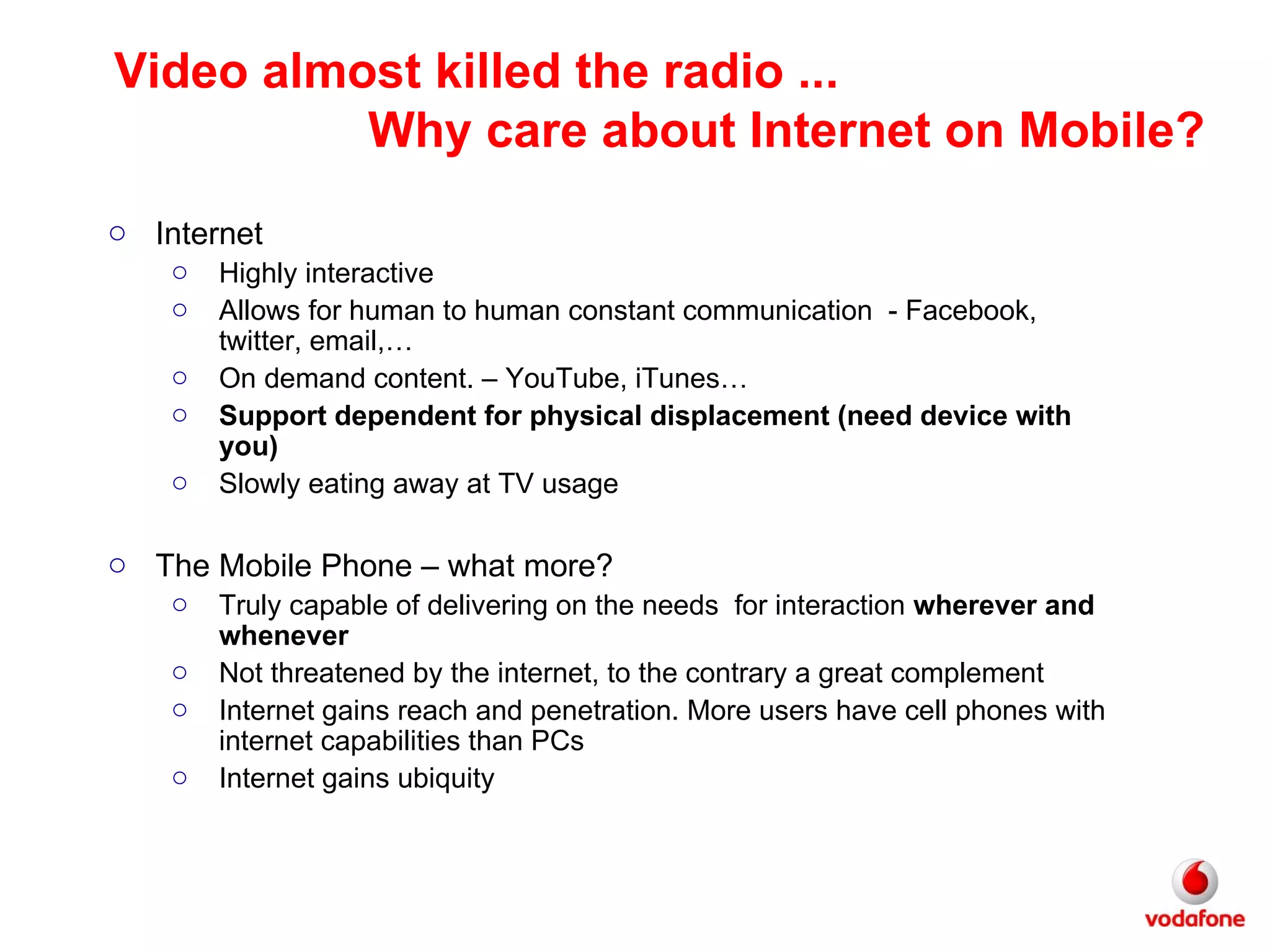 Internet Highly interactive Allows for human to human constant communication  - Facebook, twitter, email,… On demand content. – YouTube, iTunes…  Support dependent for physical displacement (need device with you) Slowly eating away at TV usage The Mobile Phone – what more? Truly capable of delivering on the needs  for interaction  wherever and whenever Not threatened by the internet, to the contrary a great complement Internet gains reach and penetration. More users have cell phones with internet capabilities than PCs Internet gains ubiquity Video almost killed the radio ... Why care about Internet on Mobile? 