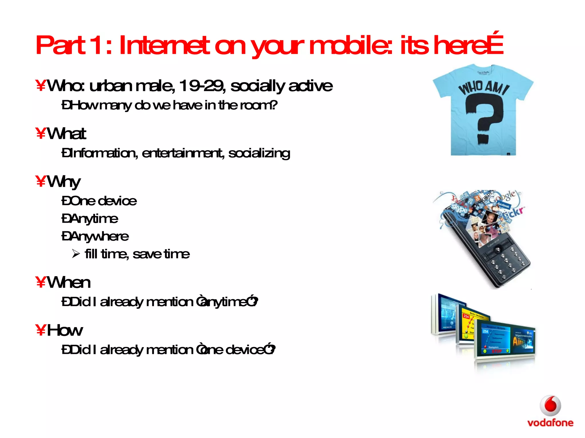 Part 1: Internet on your mobile: its here… Who: urban male, 19-29, socially active How many do we have in the room?  What Information, entertainment, socializing Why One device  Anytime Anywhere fill time, save time When  Did I already mention “anytime”?  How Did I already mention “one device”? 