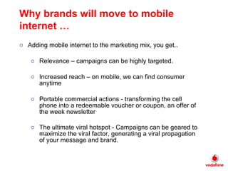 Adding mobile internet to the marketing mix, you get.. Relevance – campaigns can be highly targeted.  Increased reach – on mobile, we can find consumer anytime Portable commercial actions - transforming the cell phone into a redeemable voucher or coupon, an offer of the week newsletter The ultimate viral hotspot - Campaigns can be geared to maximize the viral factor, generating a viral propagation of your message and brand.   Why brands will move to mobile internet … 