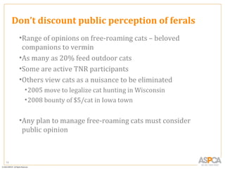 Don’t discount public perception of ferals
      •Range of opinions on free-roaming cats – beloved
       companions to vermin
      •As many as 20% feed outdoor cats
      •Some are active TNR participants
      •Others view cats as a nuisance to be eliminated
       • 2005 move to legalize cat hunting in Wisconsin
       • 2008 bounty of $5/cat in Iowa town


      •Any plan to manage free-roaming cats must consider
       public opinion



12
 