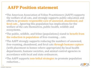 AAFP Position statement
     • The American Association of Feline Practitioners (AAFP) supports
       the welfare of all cats, and strongly supports public education and
       efforts to promote responsible care of unowned, abandoned, and
       feral cats… Ignoring this population has implications for the
       welfare of the cats themselves, public health, wildlife and
       ecosystems.
     • The public, wildlife, and feline (populations) stand to benefit from
       the reduction in population of free-roaming… cats.
     • The AAFP strongly supports reducing the numbers of unowned,
       free-roaming, abandoned, and feral cats through humane capture
       (with placement in homes where appropriate) by local health
       departments, humane societies, and animal control agencies in
       accordance with local and state ordinances.
     • The AAFP supports non-lethal strategies to promote population
       reduction…
13
 