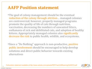 AAFP Position statement
       • The goal of colony management should be the eventual
         reduction of the colony through attrition… managed colonies
         are controversial; however, properly managed programs
         promote the quality of life of cats through nutrition,
         vaccination, decreasing the numbers of unwanted litters,
         euthanasia of sick and debilitated cats, and adoption of healthy
         kittens. Appropriately managed colonies also significantly
         decrease the risk to public health, wildlife, and ecosystems.

       • Since a “Do Nothing” approach is non-productive, positive
         public involvement should be encouraged to help develop
         solutions and direct public behavior towards existing
         alternatives


     Full position statement available at http://www.catvets.com/uploads/PDF/Free%20Roaming%202012.pdf
15
 