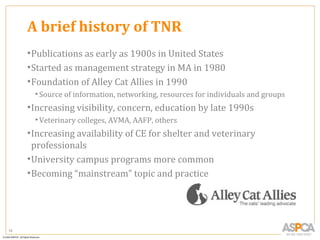 A brief history of TNR
     • Publications as early as 1900s in United States
     • Started as management strategy in MA in 1980
     • Foundation of Alley Cat Allies in 1990
      • Source of information, networking, resources for individuals and groups
     • Increasing visibility, concern, education by late 1990s
      • Veterinary colleges, AVMA, AAFP, others
     • Increasing availability of CE for shelter and veterinary
       professionals
     • University campus programs more common
     • Becoming “mainstream” topic and practice




16
 