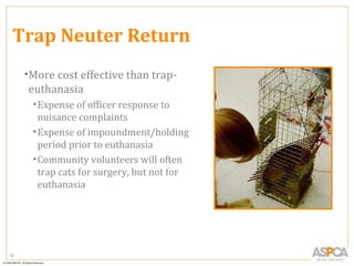 Trap Neuter Return
     •More cost effective than trap-
      euthanasia
      • Expense of officer response to
        nuisance complaints
      • Expense of impoundment/holding
        period prior to euthanasia
      • Community volunteers will often
        trap cats for surgery, but not for
        euthanasia




18
 