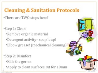 Cleaning & Sanitation Protocols
 •There are TWO steps here!

 •Step 1: Clean
   •Remove organic material
   •Detergent activity– soap it up!
   •Elbow grease! (mechanical cleaning)

 •Step 2: Disinfect
   •Kills the germs
   •Apply to clean surfaces, sit for 10min
75
 